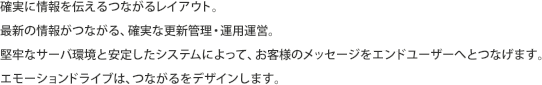 確実に情報を伝えるつながるレイアウト。
最新の情報がつながる、確実な更新管理・運用運営。
堅牢なサーバ環境と安定したシステムによって、お客様のメッセージをエンドユーザーへとつなげます。
エモーションドライブは、つながるをデザインします。